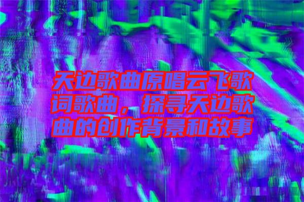 天邊歌曲原唱云飛歌詞歌曲,探尋天邊歌曲的創作背景和故事