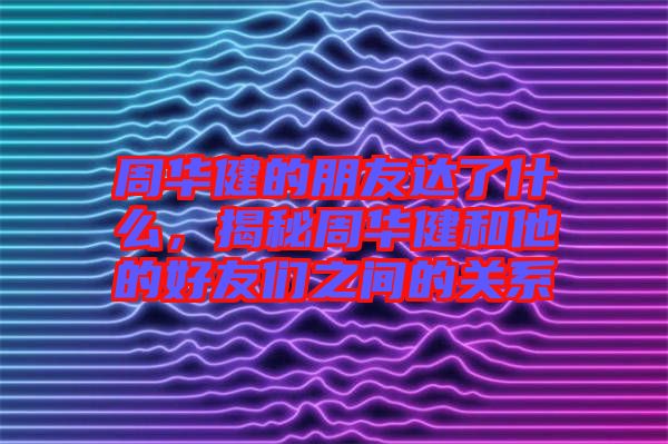 周華健的朋友達了什么,揭秘周華健和他的好友們之間的關系