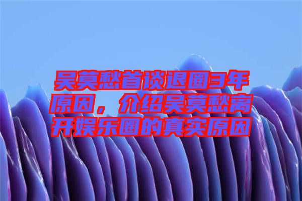 吳莫愁首談退圈3年原因,介紹吳莫愁離開娛樂圈的真實原因