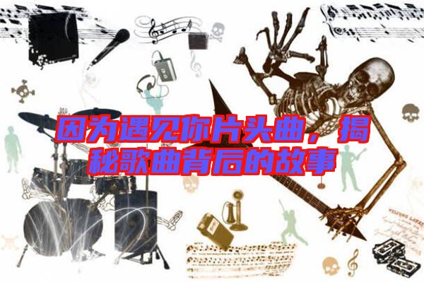 因為遇見你片頭曲,揭秘歌曲背后的故事