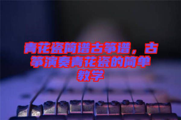 青花瓷簡(jiǎn)譜古箏譜,古箏演奏青花瓷的簡(jiǎn)單教學(xué)