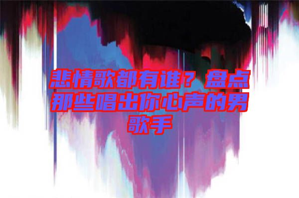 悲情歌都有誰?盤點那些唱出你心聲的男歌手