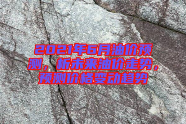 2021年6月油價預測,析未來油價走勢,預測價格變動趨勢