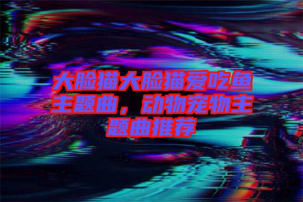 大臉貓大臉貓愛吃魚主題曲,動物寵物主題曲推薦