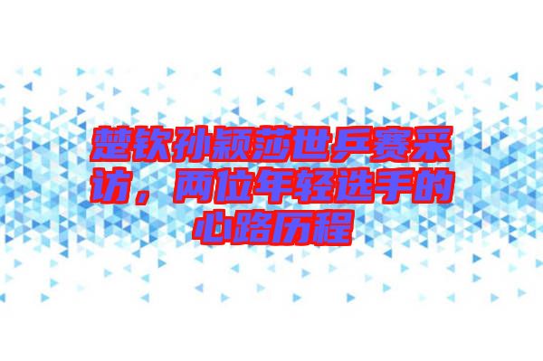 楚欽孫穎莎世乒賽采訪,兩位年輕選手的心路歷程
