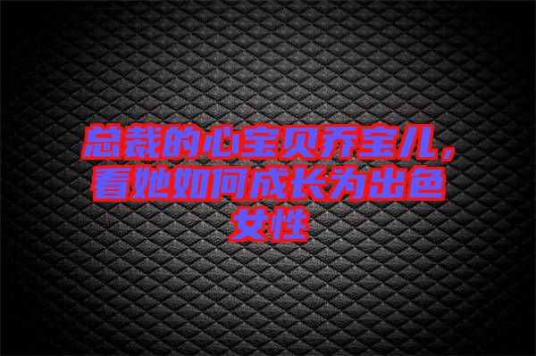 總裁的心寶貝喬寶兒,看她如何成長為出色女性