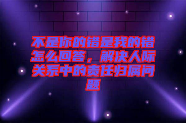 不是你的錯是我的錯怎么回答,解決人際關系中的責任歸屬問題