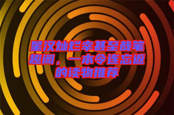星漢燦爛幸甚至哉筆趣閣,一本令連忘返的讀物推薦