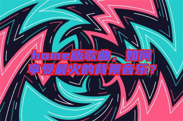 home版歌曲,如何享受最火的背景音樂?