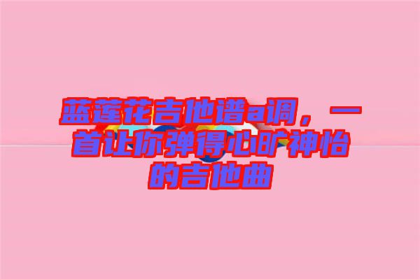 藍蓮花吉他譜a調,一首讓你彈得心曠神怡的吉他曲