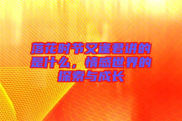 落花時節(jié)又逢君講的是什么,情感世界的探索與成長