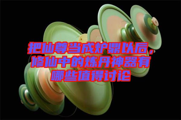 把仙尊當(dāng)成爐鼎以后,修仙中的煉丹神器有哪些值得討論