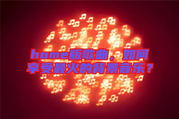 home版歌曲，如何享受最火的背景音樂(lè)？