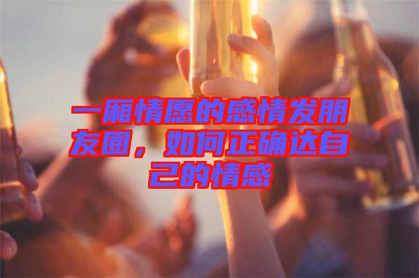 一廂情愿的感情發朋友圈,如何正確達自己的情感