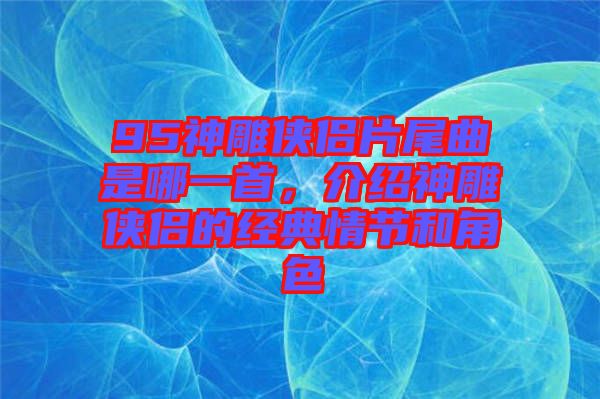 95神雕俠侶片尾曲是哪一首,介紹神雕俠侶的經典情節和角色