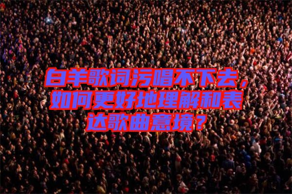 白羊歌詞污唱不下去,如何更好地理解和表達(dá)歌曲意境?