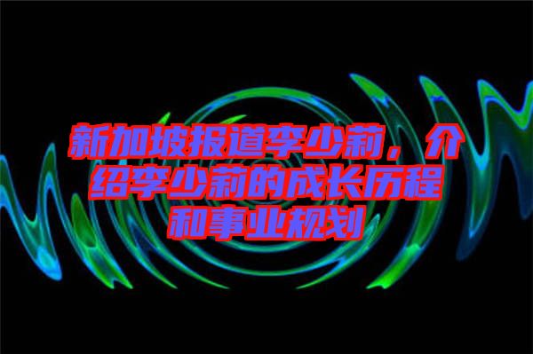 新加坡報道李少莉,介紹李少莉的成長歷程和事業規劃