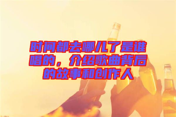 時間都去哪兒了是誰唱的，介紹歌曲背后的故事和創作人