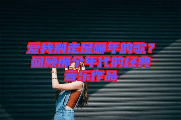 愛我別走是哪年的歌?回顧那個年代的經典音樂作品