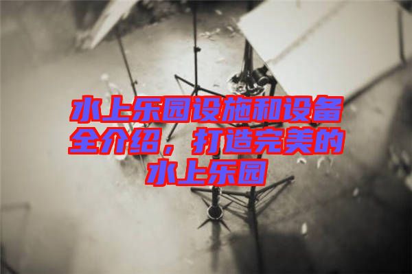 水上樂園設施和設備全介紹,打造完美的水上樂園