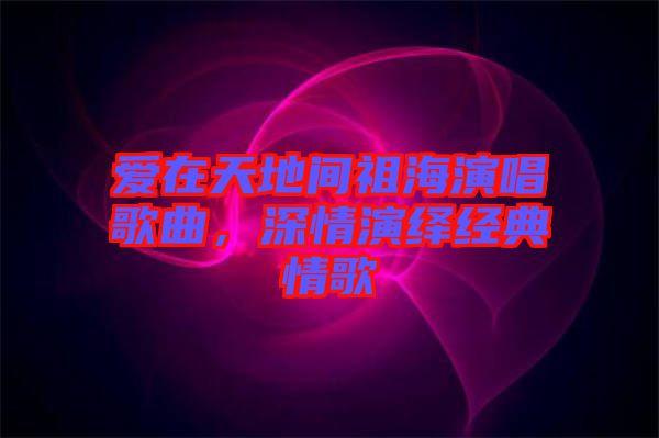 愛在天地間祖海演唱歌曲,深情演繹經(jīng)典情歌