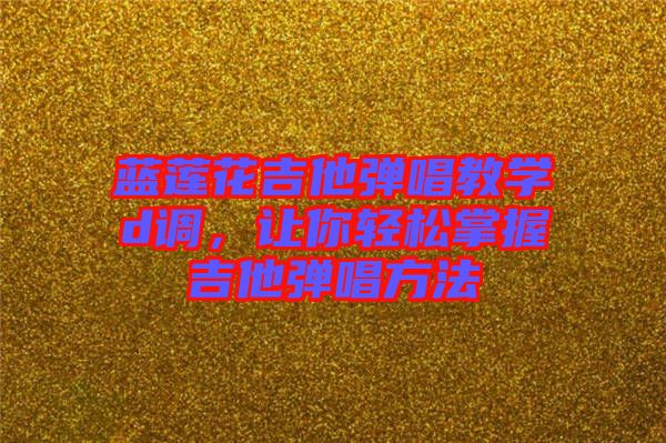 藍蓮花吉他彈唱教學d調,讓你輕松掌握吉他彈唱方法