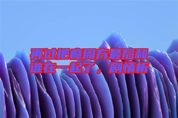 再過(guò)把癮周方最后和誰(shuí)在一起了,劇情析