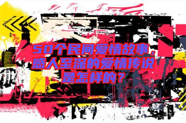 50個民間愛情故事,感人至深的愛情傳說是怎樣的?