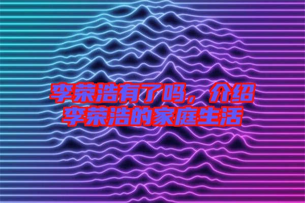 李榮浩有了嗎,介紹李榮浩的家庭生活