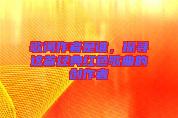 歌詞作者是誰,探尋這首經(jīng)典紅色歌曲的創(chuàng)作者