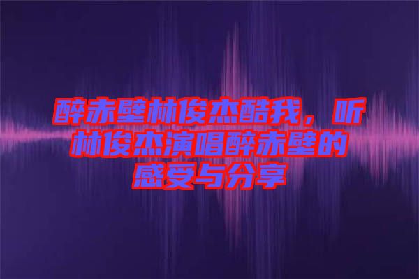 醉赤壁林俊杰酷我,聽(tīng)林俊杰演唱醉赤壁的感受與分享