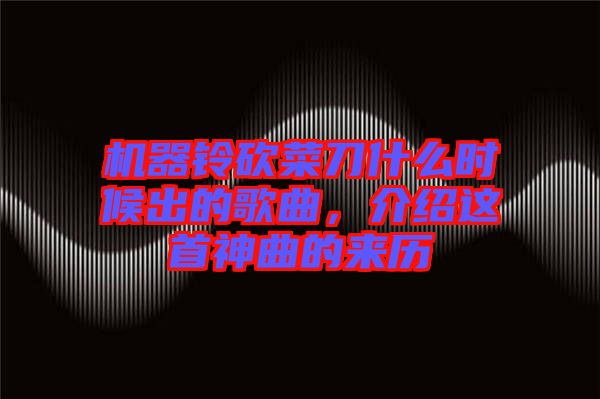 機(jī)器鈴砍菜刀什么時(shí)候出的歌曲,介紹這首神曲的來(lái)歷