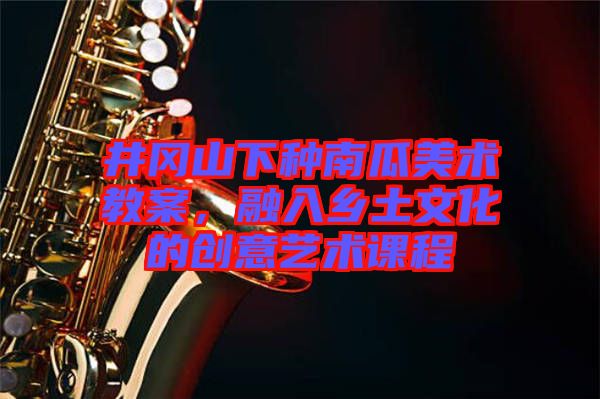 井岡山下種南瓜美術教案，融入鄉土文化的創意藝術課程