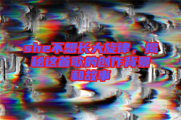 she不想長大旋律,揭秘這首歌的創作背景和故事