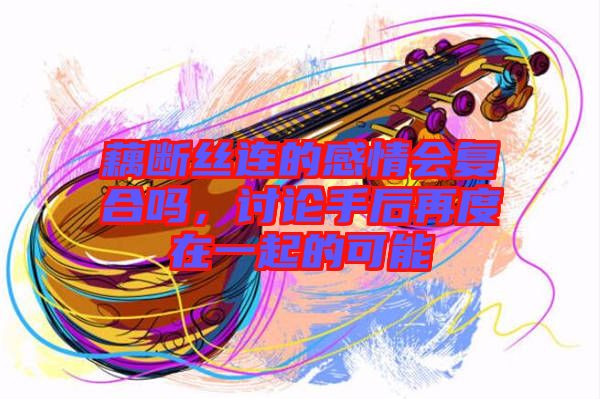 藕斷絲連的感情會(huì)復(fù)合嗎,討論手后再度在一起的可能