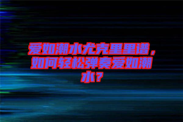 愛如潮水尤克里里譜,如何輕松彈奏愛如潮水?