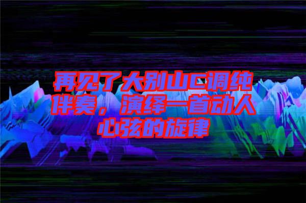 再見了大別山C調純伴奏,演繹一首動人心弦的旋律