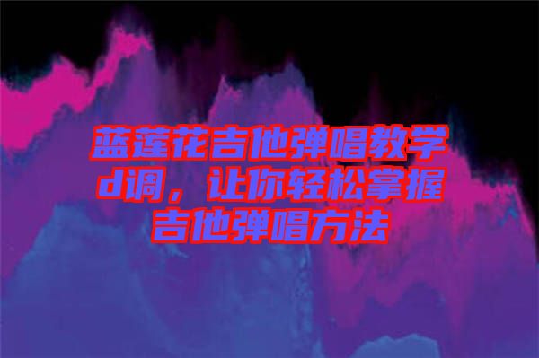 藍蓮花吉他彈唱教學d調,讓你輕松掌握吉他彈唱方法