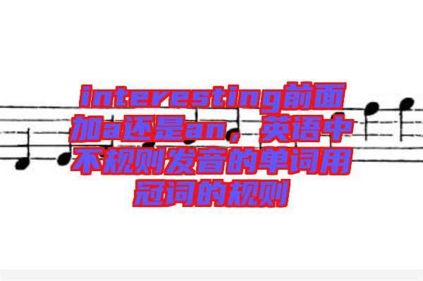interesting前面加a還是an,英語中不規(guī)則發(fā)音的單詞用冠詞的規(guī)則
