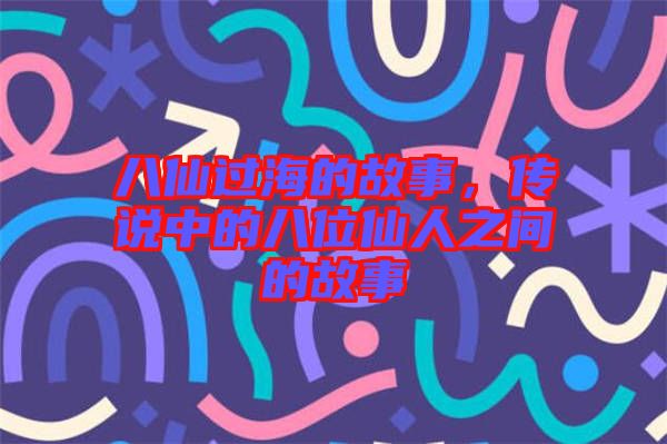 八仙過海的故事,傳說中的八位仙人之間的故事