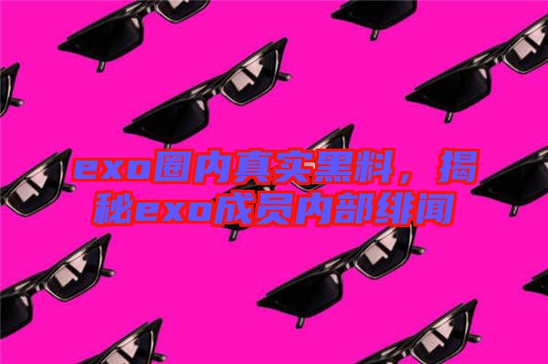 exo圈內真實黑料,揭秘exo成員內部緋聞