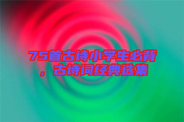 75首古詩小學生必背,古詩詞經典選集