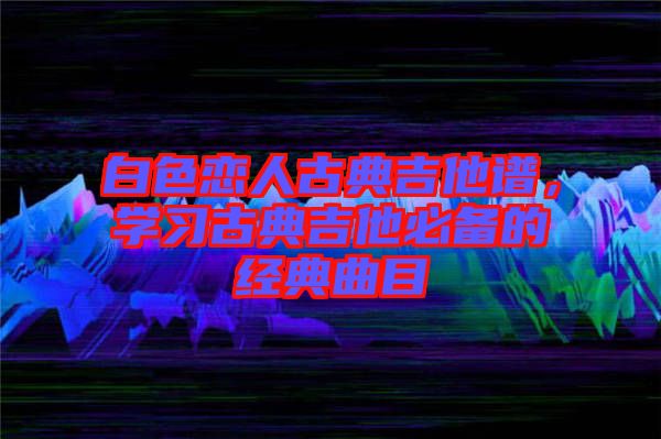 白色戀人古典吉他譜,學習古典吉他必備的經典曲目