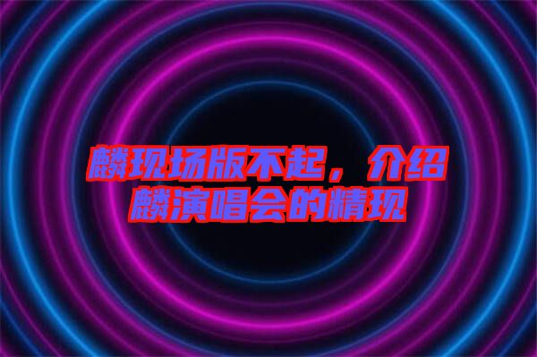 麟現(xiàn)場(chǎng)版不起,介紹麟演唱會(huì)的精現(xiàn)