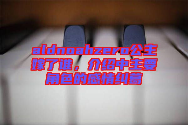 aldnoahzero公主嫁了誰,介紹中主要角色的感情糾葛