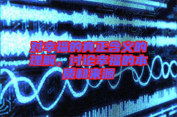 對幸福的真正含義的理解,討論幸福的本質和來源