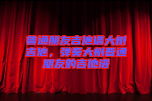 普通朋友吉他譜大樹吉他,彈奏大樹普通朋友的吉他譜