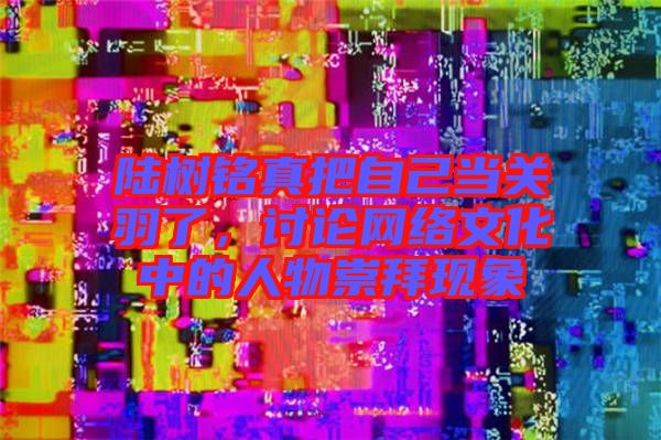 陸樹銘真把自己當(dāng)關(guān)羽了,討論網(wǎng)絡(luò)文化中的人物崇拜現(xiàn)象