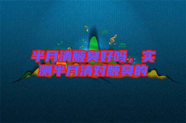半月清腋臭好嗎,實(shí)測(cè)半月清對(duì)腋臭的