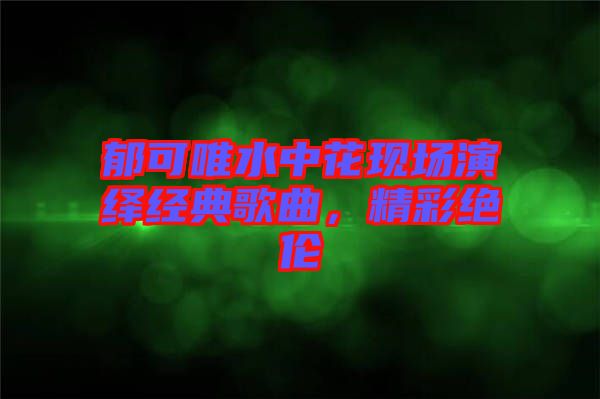 郁可唯水中花現場演繹經典歌曲，精彩絕倫